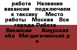 работа › Название вакансии ­ подключаем к таксику  › Место работы ­ Москва - Все города Работа » Вакансии   . Амурская обл.,Магдагачинский р-н